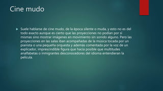 Cine mudo
 Suele hablarse de cine mudo, de la época silente o muda, y esto no es del
todo exacto aunque es cierto que las proyecciones no podían por sí
mismas sino mostrar imágenes en movimiento sin sonido alguno. Pero las
proyecciones en las salas iban acompañadas de la música tocada por un
pianista o una pequeña orquesta y además comentada por la voz de un
explicador, imprescindible figura que hacía posible que multitudes
analfabetas o inmigrantes desconocedores del idioma entendieran la
película.
 