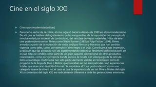 Cine en el siglo XXI
 Cine y postmodernidad[editar]
 Para cierto sector de la crítica, el cine ingresó hacia la década de 1980 en el postmodernismo.
De ahí que se hablara del agotamiento de las vanguardias, de la imposición del concepto de
simultaneidad por sobre el de continuidad, del reciclaje de viejos materiales. Hitos de este
cine postmoderno serían filmes como Blade Runner (1982) o Pulp Fiction (1994), filmes
armados a partir de la recreación de viejos códigos fílmicos y literarios que han perdido
vigencia como tales, como por ejemplo el cine negro o el pulp. Contribuye a esta impresión,
la dilución que las películas han ido experimentando debido al fenómeno del blockbuster, en
el cual éstas se venden como parte de un gran paquete promocional de otros productos
relacionados, como por ejemplo la banda sonora, la novela o el videojuego de la película.
Estos ensamblajes multimedia han sido particularmente visibles en fenómenos como El
proyecto de la bruja de Blair o Matrix, que buscaban ser no solo películas, sino experiencias
totales que abarcaran también Internet. Se considere al "cine postmoderno" como una
categoría nueva de cine o no, el caso es que la experiencia de ver un filme a finales del siglo
XX y comienzos del siglo XXI, era radicalmente diferente a la de las generaciones anteriores.
 