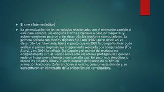  El cine e Internet[editar]
 La generalización de las tecnologías relacionadas con el ordenador cambió al
cine para siempre. Los antiguos efectos especiales a base de maquetas y
sobreimpresiones pasaron a ser desarrollados mediante computadoras. La
primera película con efectos digitales fue Tron (1982), pero desde ahí el
desarrollo fue fulminante, hasta el punto que en 1995 la compañía Pixar pudo
realizar el primer largometraje íntegramente realizado por computadora (Toy
Story), y en 2004, la película Sky Captain y el mundo del mañana era
completamente virtual, siendo reales solo los actores protagonistas, quienes
rodaron íntegramente frente a una pantalla azul. Un paso muy simbólico lo
dieron los Estudios Disney, cuando después del fracaso de su film en
animación tradicional Zafarrancho en el rancho, cerraron esta división y se
concentraron en el mercado de la animación por computadora.
 