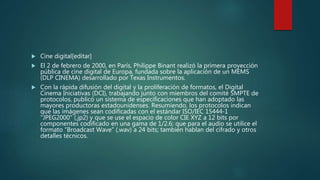  Cine digital[editar]
 El 2 de febrero de 2000, en París, Philippe Binant realizó la primera proyección
pública de cine digital de Europa, fundada sobre la aplicación de un MEMS
(DLP CINEMA) desarrollado por Texas Instrumentos.
 Con la rápida difusión del digital y la proliferación de formatos, el Digital
Cinema Iniciativas (DCI), trabajando junto con miembros del comité SMPTE de
protocolos, publicó un sistema de especificaciones que han adoptado las
mayores productoras estadounidenses. Resumiendo, los protocolos indican
que las imágenes sean codificadas con el estándar ISO/IEC 15444-1
"JPEG2000" (.jp2) y que se use el espacio de color CIE XYZ a 12 bits por
componentes codificado en una gama de 1/2.6; que para el audio se utilice el
formato “Broadcast Wave” (.wav) a 24 bits; también hablan del cifrado y otros
detalles técnicos.
 
