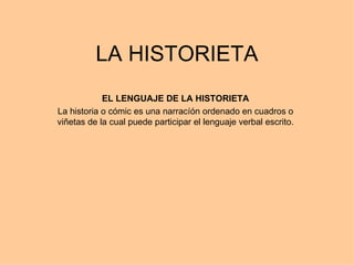 LA HISTORIETA EL LENGUAJE DE LA HISTORIETA La historia o cómic es una narracíón ordenado en cuadros o viñetas de la cual puede participar el lenguaje verbal escrito. 