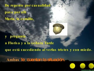 De repente por casualidad pasa por allí María, la semilla,  Ambas  le  cuentan la situación.   y  pregunta a Florisa y a la señora Tarde que está sucediendo al verlas tristes y con miedo. 