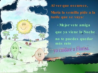Al ver que oscurece, María la semilla pide a la tarde que se vaya: - Mejor vete amiga  que ya viene la Noche  no te puedes quedar más rato  yo cuidaré a Florisa. 
