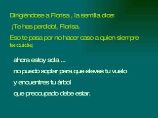 Dirigiéndose a Florisa , la semilla dice: ¡Te has perdido!, Florisa. Eso te pasa por no hacer caso a quien siempre te cuida; ahora estoy sola ... no puedo soplar para que eleves tu vuelo y encuentres tu árbol  que preocupado debe estar. 