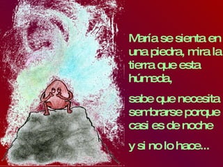 María se sienta en una piedra, mira la tierra que esta húmeda,  sabe que necesita sembrarse porque casi es de noche y si no lo hace... 