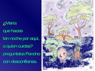 ¿ María  que haces  tan noche por aquí,  a quien cuidas? preguntaba Pancho  con desconfianza. 
