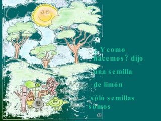 sólo semillas somos ¿ Y como hacemos? dijo una semilla de limón 