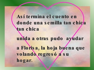Así termina el cuento en donde una semilla tan chica tan chica  unida a otras pudo  ayudar a Florisa, la hoja buena que volando regresó a su  hogar. 