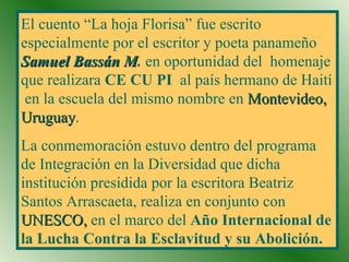 El cuento “La hoja Florisa” fue escrito especialmente por el escritor y poeta panameño  Samuel Bassán M .  en oportunidad del  homenaje que realizara  CE CU PI  al país hermano de Haití  en la escuela del mismo nombre en  Montevideo, Uruguay . La conmemoración estuvo dentro del programa de Integración en la Diversidad que dicha institución presidida por la escritora Beatriz Santos Arrascaeta, realiza en conjunto con  UNESCO,  en el marco del  Año Internacional de la Lucha Contra la Esclavitud y su Abolición. 