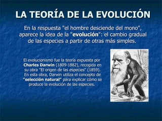 LA TEORÍA DE LA EVOLUCIÓN En la respuesta "el hombre desciende del mono", aparece la idea de la " evolución ": el cambio gradual de las especies a partir de otras más simples.  El evolucionismo fue la teoría expuesta por  Charles Darwin  (1809-1882), recogida en su obra "El origen de las especies" (1859). En esta obra, Darwin utiliza el concepto de  "selección natural"  para explicar cómo se produce la evolución de las especies.  