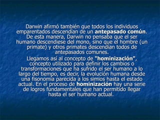 Darwin afirmó también que todos los individuos emparentados descendían de un  antepasado común . De esta manera, Darwin no pensaba que el ser humano descendiese del mono, sino que el hombre (un primate) y otros primates descendían todos de antepasados comunes. Llegamos así al concepto de  "hominización" , concepto utilizado para definir los cambios o transformaciones que ha sufrido el ser humano a lo largo del tiempo, es decir, la evolución humana desde una fisonomía parecida a los simios hasta el estado actual. En el proceso de  hominización  hay una serie de logros fundamentales que han permitido llegar hasta el ser humano actual.  