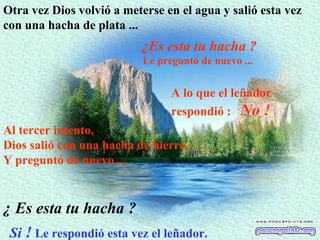 Otra vez Dios volvió a meterse en el agua y salió esta vez con una hacha de plata  ...   ¿Es esta tu hacha ? Le preguntó de nuevo ...   A lo que el leñador respondió  :  No !   Al tercer intento,  Dios salió con una hacha de hierro,  Y preguntó de nuevo ...   Si  !  Le respondió esta vez el leñador.   ¿  Es esta tu hacha ? 