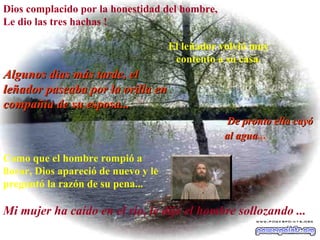 Dios complacido por la honestidad del hombre, Le dio las tres hachas ! El leñador volvió muy contento a su casa. Algunos dias más tarde, el leñador paseaba por la orilla en compañía de su esposa... De pronto ella cayó al agua ...   Como que el hombre rompió a llorar, Dios apareció de nuevo y le preguntó la razón de su pena...   Mi mujer ha caído en el río, le dijo el hombre sollozando ...   
