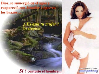 Dios, se sumergió en el agua y reapareció con Jennifer  López en los brazos ...   ¿ Es esta tu mujer ? Le preguntó.   Si !   contestó el hombre...   