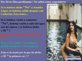 Por favor Dios perdóname ! No sabía como responderte Si te hubiese dicho  "No"  a Jennifer López, tu habrías salido después con Catherine Zeta-Jones... Si te hubiese vuelto a contestar  "No",  habrías vuelto a salir del agua con mi esposa y yo hubiese dicho  « Si " ! Entonces me habrías entregado las tres... Pero yo soy pobre y no hubiese podido mantener a tres mujeres. Esta es la razón por la que he dicho  « Si "  la primera vez !!!   