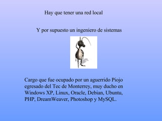 H ay que tener una red local C argo que fue ocupado por un aguerrido Piojo egresado del Tec de Monterrey, muy ducho en Windows  XP , Linux, Oracle , Debian, Ubuntu, PHP, DreamWeaver, Photoshop y MySQL. Y  por supuesto un ingeniero de sistemas  