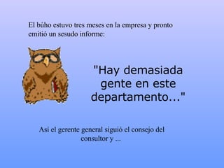 El búho estuvo tres meses en la empresa y pronto emitió un sesudo informe: "Hay demasiada gente en este departamento..." Así el gerente general siguió el consejo del consultor y   ...  