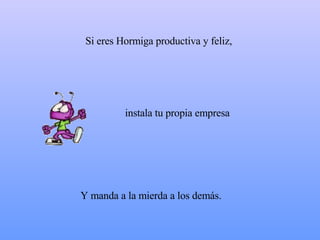 Si eres Hormiga productiva y feliz,  Y manda a  la mierda  a los demás.  instala tu propia empresa 