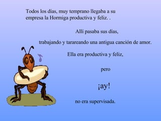 Todos los días, muy temprano llegaba a su empresa la  Hormiga productiva  y feliz. .  Allí pasaba sus días,  Ella era productiva y feliz,  ¡ay! pero no era supervisada. trabajando y tarareando una antigua canción de amor. 