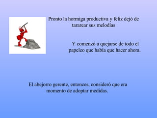 Pronto la hormiga productiva y feliz dejó de tararear sus melodías Y comenzó a quejarse de todo el papeleo que había que hacer ahora.  El abejorro gerente, entonces, consideró que era momento de adoptar medidas.  