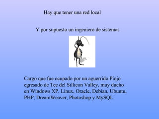 H ay que tener una red local C argo que fue ocupado por un aguerrido Piojo egresado de Tec del Sillicon Valley, muy ducho en Windows  XP , Linux, Oracle , Debian, Ubuntu, PHP, DreamWeaver, Photoshop y MySQL. Y  por supuesto un ingeniero de sistemas  