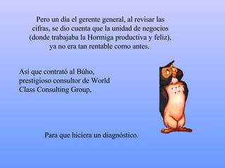 Pero un día el gerente general, al revisar las cifras, se dio cuenta que la unidad de negocios (donde trabajaba la Hormiga productiva y feliz), ya no era tan rentable como antes.  Así que contrató al Búho, prestigioso consultor de World Class Consulting Group,  P ara que hiciera un diagnóstico.  