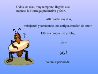 Todos los días, muy temprano llegaba a su empresa la  Hormiga productiva  y feliz. .  Allí pasaba sus días,  Ella era productiva y feliz,  ¡ay! pero no era supervisada. trabajando y tarareando una antigua canción de amor. 