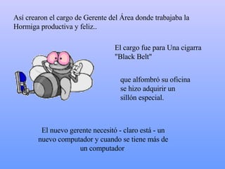 Así crearon el cargo de Gerente del Área donde trabajaba la Hormiga productiva y feliz..  El cargo fue para Una cigarra "Black Belt" El nuevo gerente necesitó - claro está - un nuevo computador y cuando se tiene más de un computador  que alfombró su oficina  s e hizo adquirir un sillón especial. 