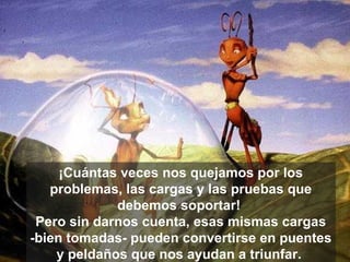 ¡Cuántas veces nos quejamos por los problemas, las cargas y las pruebas que debemos soportar!  Pero sin darnos cuenta, esas mismas cargas -bien tomadas- pueden convertirse en puentes y peldaños que nos ayudan a triunfar.  