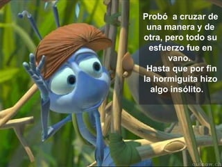 Probó  a cruzar de una manera y de otra, pero todo su esfuerzo fue en vano.   Hasta que por fin la hormiguita hizo algo insólito.    