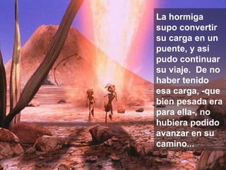 La hormiga supo convertir su carga en un puente, y así pudo continuar su viaje.  De no haber tenido esa carga, -que bien pesada era para ella-, no hubiera podido avanzar en su camino... 