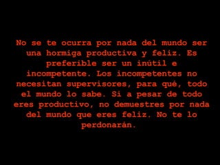No se te ocurra por nada del mundo ser una hormiga productiva y feliz. Es preferible ser un inútil e incompetente. Los incompetentes no necesitan supervisores, para qué, todo el mundo lo sabe. Si a pesar de todo eres productivo, no demuestres por nada del mundo que eres feliz. No te lo perdonarán.  