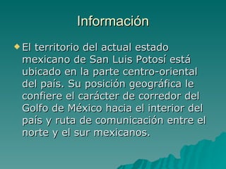 Información El territorio del actual estado mexicano de San Luis Potosí está ubicado en la parte centro-oriental del país. Su posición geográfica le confiere el carácter de corredor del Golfo de México hacia el interior del país y ruta de comunicación entre el norte y el sur mexicanos.  