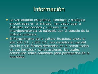Información La versatilidad orográfica, climática y biológica encontradas en la entidad, han dado lugar a distintas sociedades y culturas cuya interdependencia es palpable con el estudio de la historia potosina.  El florecimiento de la cultura Huasteca entre el año 200 d.C. y 500 d.C. nos muestra el uso del círculo y sus formas derivadas en la construcción de sus templos y construcciones, las cuales construían sobre columnas para protegerlos de la humedad.  