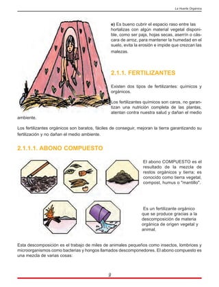 e) Es bueno cubrir el espacio raso entre las
hortalizas con algún material vegetal disponi-
ble, como ser paja, hojas secas, aserrín o cás-
cara de arroz, para mantener la humedad en el
suelo, evita la erosión e impide que crezcan las
malezas.
2.1.1. FERTILIZANTES
Existen dos tipos de fertilizantes: químicos y
orgánicos.
Los fertilizantes químicos son caros, no garan-
tizan una nutrición completa de las plantas,
atentan contra nuestra salud y dañan el medio
ambiente.
Los fertilizantes orgánicos son baratos, fáciles de conseguir, mejoran la tierra garantizando su
fertilización y no dañan el medio ambiente.
2.1.1.1. ABONO COMPUESTO
El abono COMPUESTO es el
resultado de la mezcla de
restos orgánicos y tierra; es
conocido como tierra vegetal,
compost, humus o "mantillo".
Es un fertilizante orgánico
que se produce gracias a la
descomposición de materia
orgánica de origen vegetal y
animal.
Esta descomposición es el trabajo de miles de animales pequeños como insectos, lombrices y
microorganismos como bacterias y hongos llamados descomponedores. El abono compuesto es
una mezcla de varias cosas:
9
La Huerta Orgánica
 