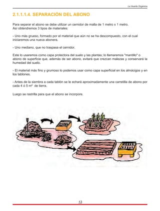 2.1.1.1.4. SEPARACIÓN DEL ABONO
Para separar el abono se debe utilizar un cernidor de malla de 1 metro x 1 metro.
Así obtendremos 3 tipos de materiales:
- Uno más grueso, formado por el material que aún no se ha descompuesto, con el cual
iniciaremos una nueva abonera.
- Uno mediano, que no traspasa el cernidor.
Este lo usaremos como capa protectora del suelo y las plantas; lo llamaremos "mantillo" o
abono de superficie que, además de ser abono, evitará que crezcan malezas y conservará la
humedad del suelo.
- El material más fino y grumoso lo podemos usar como capa superficial en los almácigos y en
los tablones.
- Antes de la siembra a cada tablón se le echará aproximadamente una carretilla de abono por
cada 4 ó 5 m² de tierra.
Luego se rastrilla para que el abono se incorpore.
13
La Huerta Orgánica
 