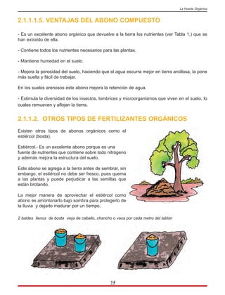 2.1.1.1.5. VENTAJAS DEL ABONO COMPUESTO
- Es un excelente abono orgánico que devuelve a la tierra los nutrientes (ver Tabla 1.) que se
han extraído de ella.
- Contiene todos los nutrientes necesarios para las plantas.
- Mantiene humedad en el suelo.
- Mejora la porosidad del suelo, haciendo que el agua escurra mejor en tierra arcillosa, la pone
más suelta y fácil de trabajar.
En los suelos arenosos este abono mejora la retención de agua.
- Estimula la diversidad de los insectos, lombrices y microorganismos que viven en el suelo, lo
cuales remueven y aflojan la tierra.
2.1.1.2. OTROS TIPOS DE FERTILIZANTES ORGÁNICOS
Existen otros tipos de abonos orgánicos como el
estiércol (bosta).
Estiércol.- Es un excelente abono porque es una
fuente de nutrientes que contiene sobre todo nitrógeno
y además mejora la estructura del suelo.
Este abono se agrega a la tierra antes de sembrar, sin
embargo, el estiércol no debe ser fresco, pues quema
a las plantas y puede perjudicar a las semillas que
están brotando.
La mejor manera de aprovechar el estiércol como
abono es amontonarlo bajo sombra para protegerlo de
la lluvia y dejarlo madurar por un tiempo.
2 baldes llenos de bosta vieja de caballo, chancho o vaca por cada metro del tablón
14
La Huerta Orgánica
 