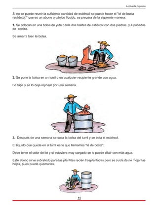 Si no se puede reunir la suficiente cantidad de estiércol se puede hacer el "té de bosta
(estiércol)" que es un abono orgánico líquido, se prepara de la siguiente manera:
1. Se colocan en una bolsa de yute o tela dos baldes de estiércol con dos piedras y 4 puñados
de ceniza.
Se amarra bien la bolsa.
2. Se pone la bolsa en un turril o en cualquier recipiente grande con agua.
Se tapa y se lo deja reposar por una semana.
3. Después de una semana se saca la bolsa del turril y se bota el estiércol.
El líquido que queda en el turril es lo que llamamos "té de bosta".
Debe tener el color del té y si estuviera muy cargado se lo puede diluir con más agua.
Este abono sirve sobretodo para las plantitas recién trasplantadas pero se cuida de no mojar las
hojas, pues puede quemarlas.
15
La Huerta Orgánica
 