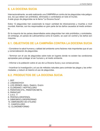 6. LA DOCENA SUCIA
Internacionalmente, se está realizando una CAMPAÑA en contra de los plaguicidas más peligro-
sos, los que deben ser prohibidos, eliminados o controlados en todo el mundo.
A este grupo de plaguicidas se le llama "La Docena Sucia".
Estos 12 plaguicidas han ocasionado la mayor cantidad de intoxicaciones y muertes a nivel
mundial. Además, son los responsables en gran parte de los daños causados al medio ambien-
te.
En la mayoría de los países desarrollados estos plaguicidas han sido prohibidos y controlados,
sin embargo, en países de Latinoamérica como el nuestro, se usan sin control y los daños son
mayores.
6.1. OBJETIVOS DE LA CAMPAÑA CONTRA LA DOCENA SUCIA
- Considerar la salud humana y calidad del ambiente como factores más importantes que el uso
y comercialización de plaguicidas.
- Terminar con el uso de plaguicidas sobre todo en lugares donde no existen las condiciones
apropiadas para proteger al ser humano y al medio ambiente.
- Informar a la población sobre el uso de La Docena Sucia y sus consecuencias.
- Incentivar la investigación y el uso de métodos naturales para controlar las plagas y las enfer-
medades; y reducir al máximo el uso de plaguicidas.
6.2. PRODUCTOS DE LA DOCENA SUCIA
1. DDT
2. LINDANO/HCH
3. LOS DRINES: Aldrín, Dieldrín, Endrín
4. CLORDANO / HEPTACLORO
5. PARATION ETIL, PARATION METIL
6. PARACUAT
7. 2,4,5, -T
8. PENTACLOROFENOL
9. DIBROMOCLOROPROPANO
10. DIBROMURO DE ETILENO
11. CANFECLORO
12. CLORDIMEFORMO
30
La Huerta Orgánica
 