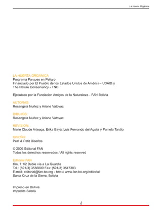 LA HUERTA ORGÁNICA
Programa Parques en Peligro
Financiado por El Pueblo de los Estados Unidos de América - USAID y
The Nature Conservancy - TNC
Ejecutado por la Fundacion Amigos de la Naturaleza - FAN Bolivia
AUTORAS:
Rosangela Nuñez y Ariane Vatovac
DIBUJOS:
Rosangela Nuñez y Ariane Vatovac
REVISION:
Marie Claude Arteaga, Erika Bayá, Luis Fernando del Aguila y Pamela Tardío
DISEÑO:
Petit & Petit Diseños
© 2006 Editorial FAN
Todos los derechos reservados / All rights reserved
Editorial FAN
Km. 7 1/2 Doble vía a La Guardia
Tel.: (591-3) 3556800 Fax: (591-3) 3547383
E-mail: editorial@fan-bo.org - http:// www.fan-bo.org/editorial
Santa Cruz de la Sierra, Bolivia
Impreso en Bolivia
Imprenta Sirena
2
La Huerta Orgánica
 