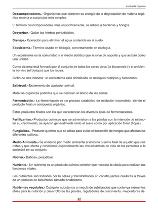 Descomponedores.- Organismos que obtienen su energía de la degradación de materia orgá-
nica muerta o sustancias más simples.
El término descomponedores más específicamente, se refiere a bacterias y hongos.
Desyerbar.- Quitar las hierbas perjudiciales.
Drenaje.- Operación para eliminar el agua contenida en el suelo.
Ecosistema.- Término usado en biología, concretamente en ecología.
Un ecosistema es la comunidad y el medio abiótico que le sirve de soporte y que actúan como
una unidad.
Como sistema está formado por el conjunto de todos los seres vivos (la biocenosis) y el ambien-
te no vivo (el biotopo) que los rodea.
Dicho de otra manera: un ecosistema está constituido de múltiples biotopos y biocenosis.
Estiércol.- Excremento de cualquier animal.
Materias orgánicas podridas que se destinan al abono de las tierras.
Fermentación.- La fermentación es un proceso catabólico de oxidación incompleto, siendo el
producto final un compuesto orgánico.
Estos productos finales son los que caracterizan los diversos tipos de fermentaciones.
Fertilizantes.- Productos químicos que se administran a las plantas con la intención de estimu-
lar su crecimiento; se aplican generalmente tanto al suelo como por aplicación foliar (hojas).
Fungicidas.- Producto químico que se utiliza para evitar el desarrollo de hongos que afectan los
diferentes cultivos.
Medio Ambiente.- Se entiende por medio ambiente el entorno o suma total de aquello que nos
rodea y que afecta y condiciona especialmente las circunstancias de vida de las personas o la
sociedad en su conjunto.
Nocivo.- Dañoso, perjudicial.
Nutriente.- Un nutriente es un producto químico exterior que necesita la célula para realizar sus
funciones vitales.
Los nutrientes son tomados por la célula y transformados en constituyentes celulares a través
de un proceso de biosíntesis llamado anabolismo.
Nutrientes vegetales.- Cualquier substancia o mezcla de substancias que contenga elementos
útiles para la nutrición y desarrollo de las plantas, reguladores de crecimiento, mejoradores de
40
La Huerta Orgánica
 