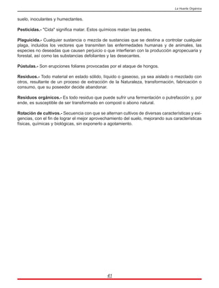 suelo, inoculantes y humectantes.
Pesticidas.- "Cida" significa matar. Estos químicos matan las pestes.
Plaguicida.- Cualquier sustancia o mezcla de sustancias que se destina a controlar cualquier
plaga, incluidos los vectores que transmiten las enfermedades humanas y de animales, las
especies no deseadas que causen perjuicio o que interfieran con la producción agropecuaria y
forestal, así como las substancias defoliantes y las desecantes.
Pústulas.- Son erupciones foliares provocadas por el ataque de hongos.
Residuos.- Todo material en estado sólido, líquido o gaseoso, ya sea aislado o mezclado con
otros, resultante de un proceso de extracción de la Naturaleza, transformación, fabricación o
consumo, que su poseedor decide abandonar.
Residuos orgánicos.- Es todo residuo que puede sufrir una fermentación o putrefacción y, por
ende, es susceptible de ser transformado en compost o abono natural.
Rotación de cultivos.- Secuencia con que se alternan cultivos de diversas características y exi-
gencias, con el fin de lograr el mejor aprovechamiento del suelo, mejorando sus características
físicas, químicas y biológicas, sin exponerlo a agotamiento.
41
La Huerta Orgánica
 