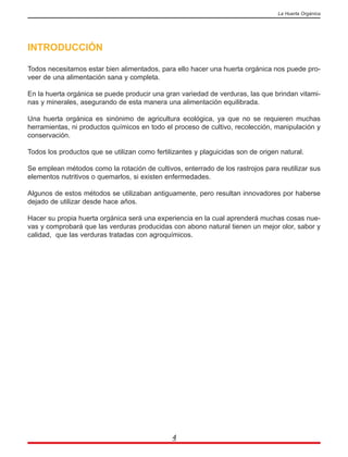 INTRODUCCIÓN
Todos necesitamos estar bien alimentados, para ello hacer una huerta orgánica nos puede pro-
veer de una alimentación sana y completa.
En la huerta orgánica se puede producir una gran variedad de verduras, las que brindan vitami-
nas y minerales, asegurando de esta manera una alimentación equilibrada.
Una huerta orgánica es sinónimo de agricultura ecológica, ya que no se requieren muchas
herramientas, ni productos químicos en todo el proceso de cultivo, recolección, manipulación y
conservación.
Todos los productos que se utilizan como fertilizantes y plaguicidas son de origen natural.
Se emplean métodos como la rotación de cultivos, enterrado de los rastrojos para reutilizar sus
elementos nutritivos o quemarlos, si existen enfermedades.
Algunos de estos métodos se utilizaban antiguamente, pero resultan innovadores por haberse
dejado de utilizar desde hace años.
Hacer su propia huerta orgánica será una experiencia en la cual aprenderá muchas cosas nue-
vas y comprobará que las verduras producidas con abono natural tienen un mejor olor, sabor y
calidad, que las verduras tratadas con agroquímicos.
4
La Huerta Orgánica
 
