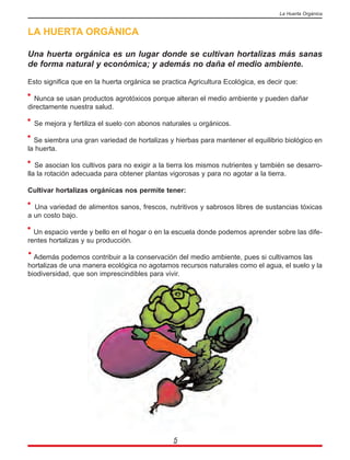LA HUERTA ORGÁNICA
Una huerta orgánica es un lugar donde se cultivan hortalizas más sanas
de forma natural y económica; y además no daña el medio ambiente.
Esto significa que en la huerta orgánica se practica Agricultura Ecológica, es decir que:
Nunca se usan productos agrotóxicos porque alteran el medio ambiente y pueden dañar
directamente nuestra salud.
Se mejora y fertiliza el suelo con abonos naturales u orgánicos.
Se siembra una gran variedad de hortalizas y hierbas para mantener el equilibrio biológico en
la huerta.
Se asocian los cultivos para no exigir a la tierra los mismos nutrientes y también se desarro-
lla la rotación adecuada para obtener plantas vigorosas y para no agotar a la tierra.
Cultivar hortalizas orgánicas nos permite tener:
Una variedad de alimentos sanos, frescos, nutritivos y sabrosos libres de sustancias tóxicas
a un costo bajo.
Un espacio verde y bello en el hogar o en la escuela donde podemos aprender sobre las dife-
rentes hortalizas y su producción.
Además podemos contribuir a la conservación del medio ambiente, pues si cultivamos las
hortalizas de una manera ecológica no agotamos recursos naturales como el agua, el suelo y la
biodiversidad, que son imprescindibles para vivir.
5
La Huerta Orgánica
 