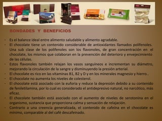 BONDADES Y BENEFICIOS
- Es el balance ideal entre alimento saludable y alimento agradable.
- El chocolate tiene un contenido considerable de antioxidantes llamados polifenoles.
Una sub clase de los polifenoles son los flavonoles, de gran concentración en el
chocolate, los mismos que colaboran en la prevención del deterioro y envejecimiento
de las células.
- Estos flavonoles también relajan los vasos sanguíneos e incrementan su diámetro,
mejorando la circulación de la sangre y disminuyendo la presión arterial.
- El chocolate es rico en las vitaminas B1, B2 y D y en los minerales magnesio y hierro..
- El chocolate no aumenta los niveles de colesterol.
- El chocolate está asociado con la euforia y reduce la depresión debido a su contenido
de feniletilamina, por lo cual es considerado el antidepresivo natural, no narcótico, más
eficaz.
- El chocolate también está asociado con el aumento de niveles de serotonina en el
organismo, sustancia que proporciona calma y sensación de relajación.
- Contrario a una creencia generalizada, el contenido de cafeína en el chocolate es
mínimo, comparable al del café descafeinado.
 