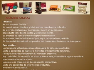 ANÁLISIS F.O.D.A.:
Fortaleza:
Es una empresa familiar.
La maquinaria es diseñada y fabricada por miembros de la familia.
La inversión realizada por las maquinas tienen un menor costo.
El producto tiene buena calidad y satisface al cliente.
La empresa no tiene claro cómo lograr un crecimiento.
La empresa tiene una alternativa para lograr un crecimiento deseado.
La demanda internacional es grande y esto incrementa las ventas de la empresa.
Oportunidad:
La maquinaria utilizada cuenta con tecnología de países desarrollados.
Existe la posibilidad de ingresar a mercados principalmente Bolivianos.
Tiene posibilidades de expandirse a mercados exteriores.
Hay posibilidad de expansión en el territorio nacional, ya que tiene lugares que tiene
buena aceptación del producto.
La empresa se encuentra en buena posición competitiva.
Existe una posibilidad de crear nuevos productos.
Incrementos de las ventas.
 