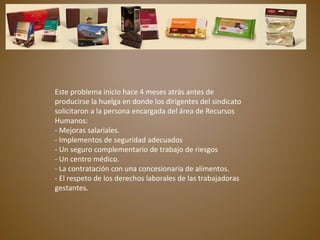 Este problema inicio hace 4 meses atrás antes de
producirse la huelga en donde los dirigentes del sindicato
solicitaron a la persona encargada del área de Recursos
Humanos:
- Mejoras salariales.
- Implementos de seguridad adecuados
- Un seguro complementario de trabajo de riesgos
- Un centro médico.
- La contratación con una concesionaria de alimentos.
- El respeto de los derechos laborales de las trabajadoras
gestantes.
 