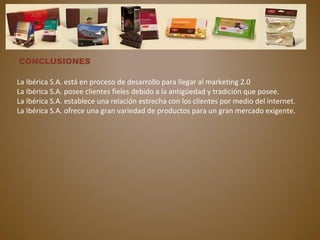 CONCLUSIONES
La Ibérica S.A. está en proceso de desarrollo para llegar al marketing 2.0
La Ibérica S.A. posee clientes fieles debido a la antigüedad y tradición que posee.
La Ibérica S.A. establece una relación estrecha con los clientes por medio del internet.
La Ibérica S.A. ofrece una gran variedad de productos para un gran mercado exigente.
 