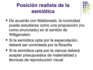 Posición realista de la semiótica De acuerdo con Maldonado, la iconicidad puede estudiarse como una proposición (no como enunciado) en el sentido de Wittgenstein Si la semiótica opta por la especulación, deberá ser controlada por la filosofía Si la semiótica opta por la ciencia deberá aceptar presupuestos de materialidad y técnicas de reproducción visual 