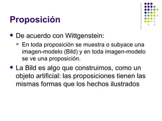 Proposición De acuerdo con Wittgenstein: En toda proposición se muestra o subyace una imagen-modelo (Bild) y en toda imagen-modelo se ve una proposición. La Bild es algo que construimos, como un objeto artificial: las proposiciones tienen las mismas formas que los hechos ilustrados 